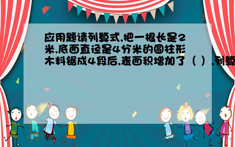 应用题请列算式,把一根长是2米,底面直径是4分米的圆柱形木料锯成4段后,表面积增加了（ ）,列算式