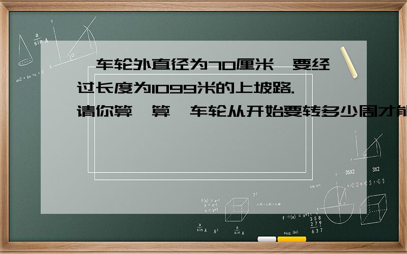 一车轮外直径为70厘米,要经过长度为1099米的上坡路.请你算一算,车轮从开始要转多少周才能走完这段上...一车轮外直径为70厘米,要经过长度为1099米的上坡路.请你算一算,车轮从开始要转多少