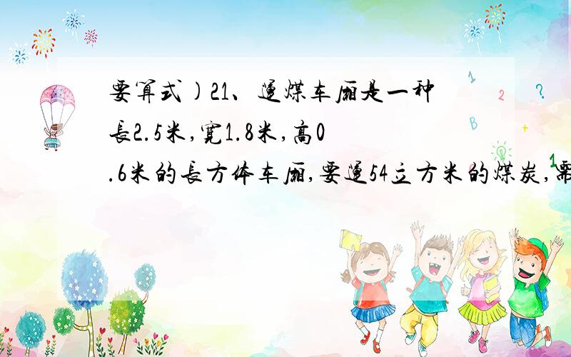 要算式)21、运煤车厢是一种长2.5米,宽1.8米,高0.6米的长方体车厢,要运54立方米的煤炭,需要这样的车厢多少节?2、一个长方体鱼缸,长30厘米,宽20厘米,倒进4.5升水时,正好占鱼缸容积的一半,这个