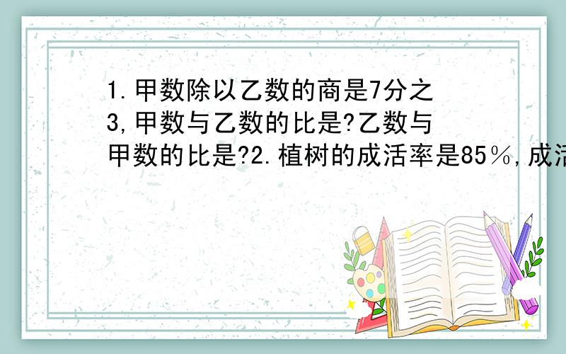 1.甲数除以乙数的商是7分之3,甲数与乙数的比是?乙数与甲数的比是?2.植树的成活率是85％,成活棵数与植树棵数的最简整数比是?