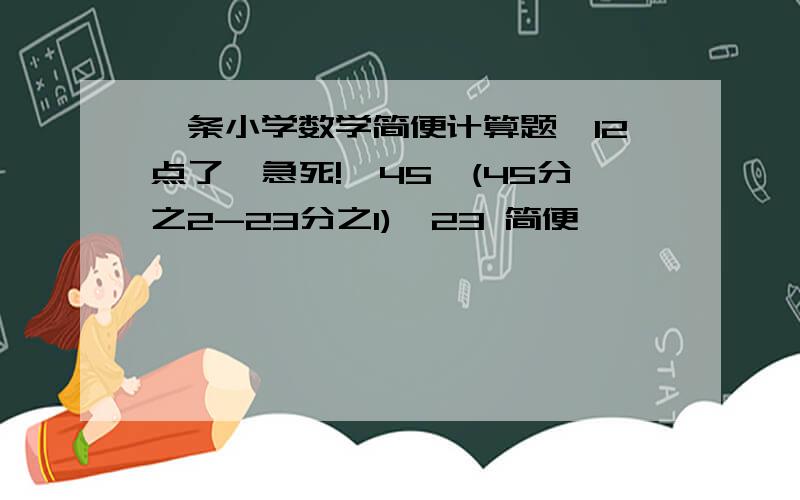 一条小学数学简便计算题【12点了,急死!】45*(45分之2-23分之1)*23 简便                                     有人么?急!