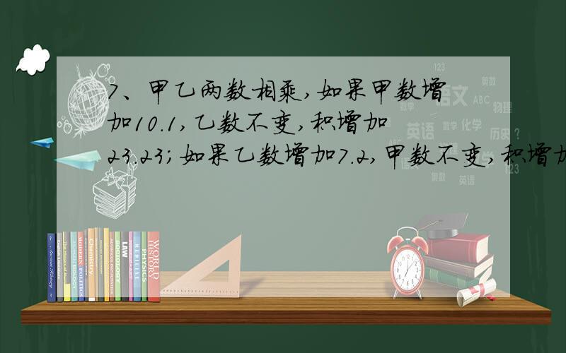 7、甲乙两数相乘,如果甲数增加10.1,乙数不变,积增加23.23；如果乙数增加7.2,甲数不变,积增加33.12.甲