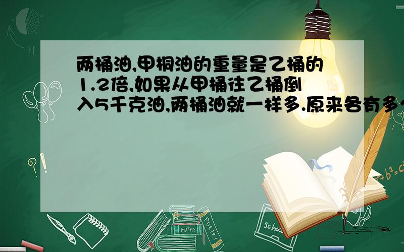 两桶油,甲桐油的重量是乙桶的1.2倍,如果从甲桶往乙桶倒入5千克油,两桶油就一样多.原来各有多少千克油?