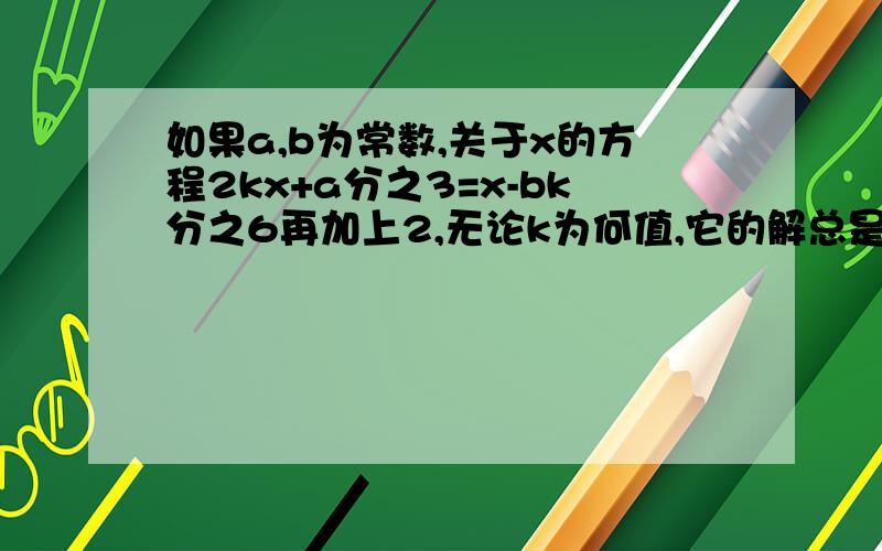 如果a,b为常数,关于x的方程2kx+a分之3=x-bk分之6再加上2,无论k为何值,它的解总是1,求a.b的值