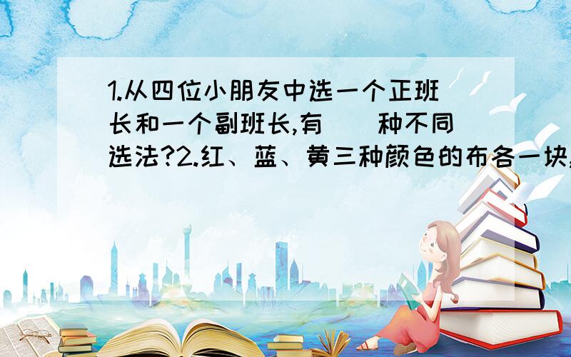 1.从四位小朋友中选一个正班长和一个副班长,有（）种不同选法?2.红、蓝、黄三种颜色的布各一块,我至少选择其中的一块布,有（）种选法?