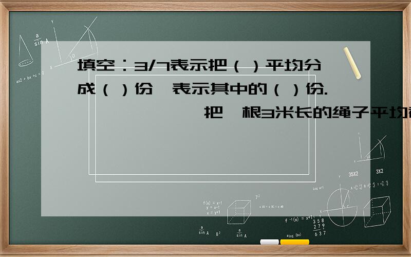 填空：3/7表示把（）平均分成（）份,表示其中的（）份.             把一根3米长的绳子平均截成8段,没断这跟绳子的（/）,没段长（/）米  &