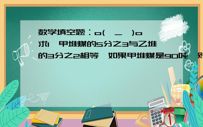 数学填空题：o(∩_∩)o 求1、甲堆煤的5分之3与乙堆的3分之2相等,如果甲堆煤是90吨,则乙堆煤重（）吨：如果是乙堆煤重90吨,甲堆重几吨?2、用一根漆包线在直径是1cm的圆棒上绕线圈,正好绕75