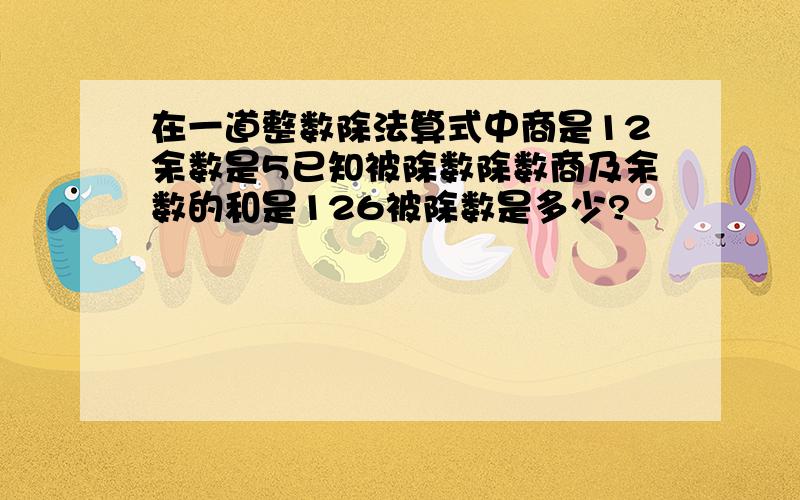 在一道整数除法算式中商是12余数是5已知被除数除数商及余数的和是126被除数是多少?