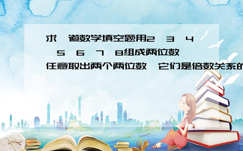 求一道数学填空题用2、3、4、5、6、7、8组成两位数,任意取出两个两位数,它们是倍数关系的有：（）,组成的两位数中只有公因数1的数有：（）括号里是填个数还是把每种情况都填上去?都填