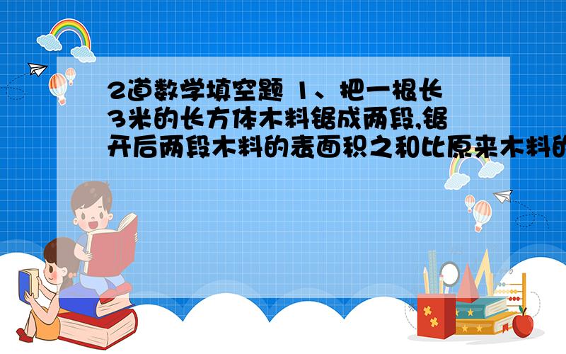 2道数学填空题 1、把一根长3米的长方体木料锯成两段,锯开后两段木料的表面积之和比原来木料的表面积增加了40平方厘米.这根木料的体积是（ ）立方米.2、张大妈买了3袋白糖和2袋红塘,一