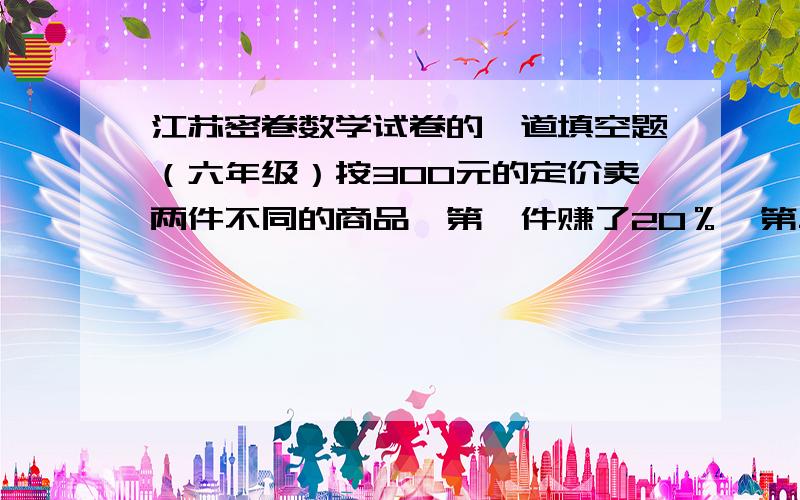 江苏密卷数学试卷的一道填空题（六年级）按300元的定价卖两件不同的商品,第一件赚了20％,第二件亏了20％,总体来说,是（ ）元（填“亏了”或“赚了”多少元）现在又三种答案：1、亏了25