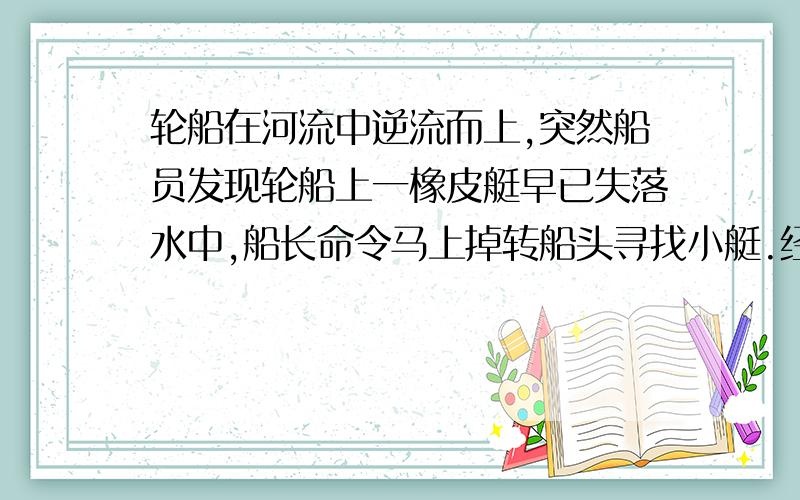 轮船在河流中逆流而上,突然船员发现轮船上一橡皮艇早已失落水中,船长命令马上掉转船头寻找小艇.经过一个小时的追寻,终于追上了顺流而下的小艇.如果轮船在整个过程中相对水的速度不