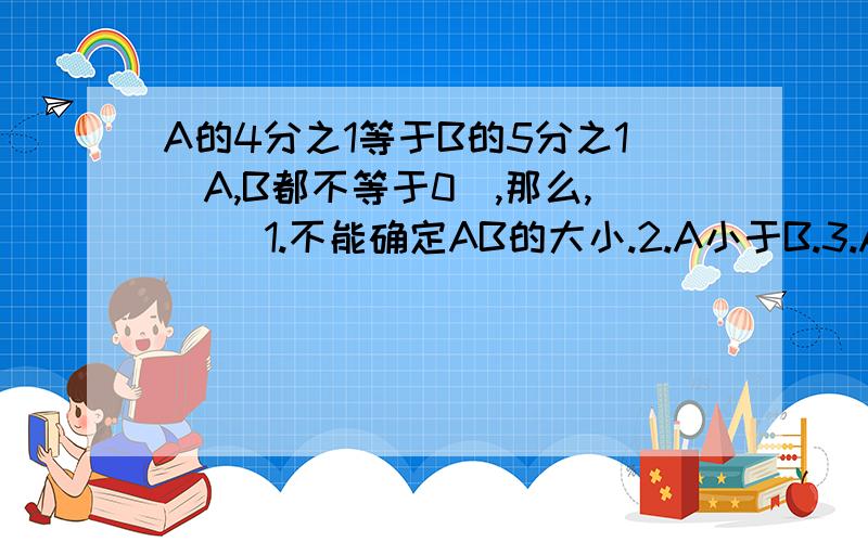 A的4分之1等于B的5分之1（A,B都不等于0）,那么,（ ）1.不能确定AB的大小.2.A小于B.3.A=B.4.A大于B.