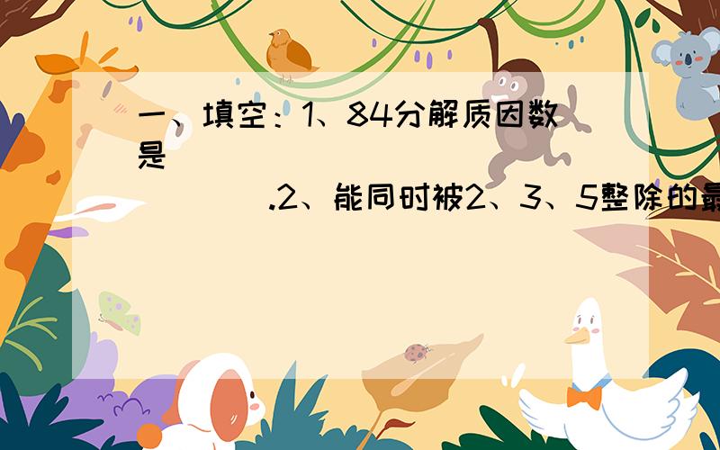 一、填空：1、84分解质因数是_________________.2、能同时被2、3、5整除的最大的三位数是___________.3、根据7.5×2＝3.75×4,在能组成的比例中,比值最大的一个比例式是___________.二、选择：1、a和b都