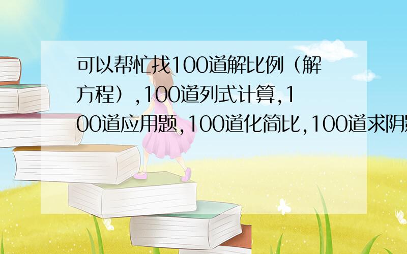 可以帮忙找100道解比例（解方程）,100道列式计算,100道应用题,100道化简比,100道求阴影部分吗?