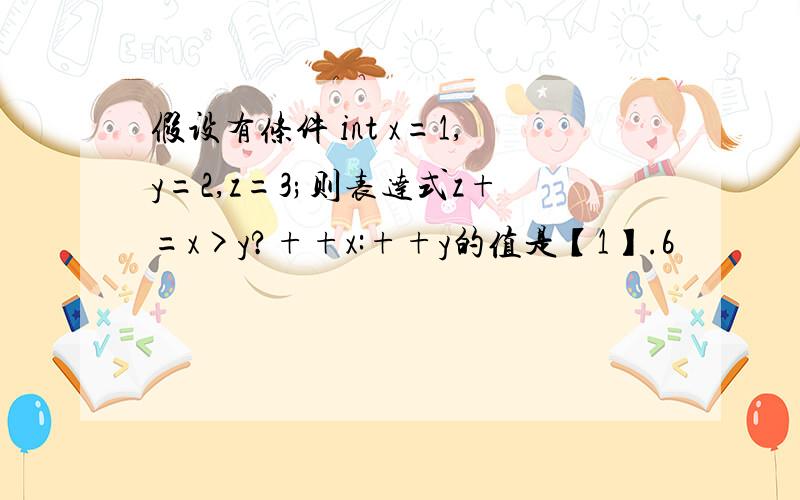 假设有条件 int x=1,y=2,z=3;则表达式z+=x>y?++x:++y的值是【1】.6