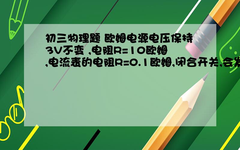 初三物理题 欧姆电源电压保持3V不变 ,电阻R=10欧姆,电流表的电阻R=0.1欧姆,闭合开关,会发生什么现象?此时电路中的电流为多大?  急 谢谢谢