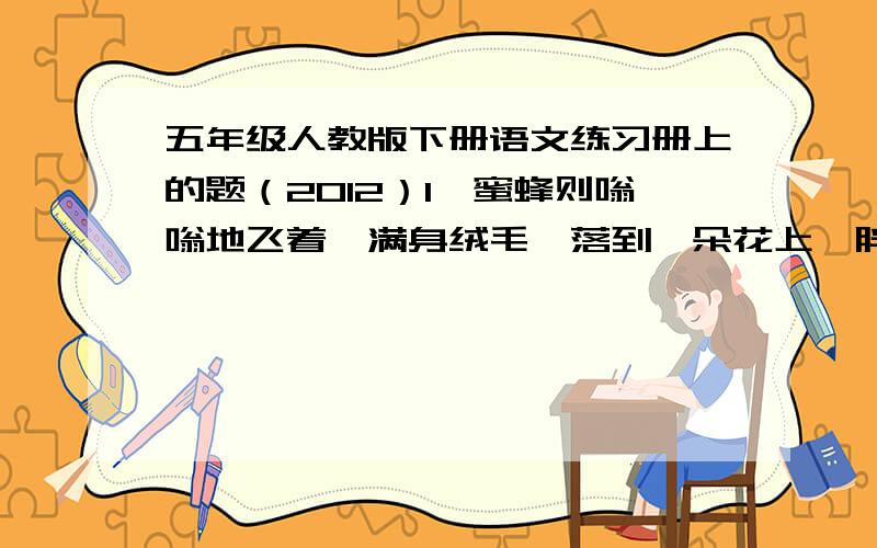 五年级人教版下册语文练习册上的题（2012）1、蜜蜂则嗡嗡地飞着,满身绒毛,落到一朵花上,胖乎乎,圆滚滚,就像一个小毛球,停在上面一动不动了.说谷子是有芒针的,狗尾草却没有,只是毛嘟嘟