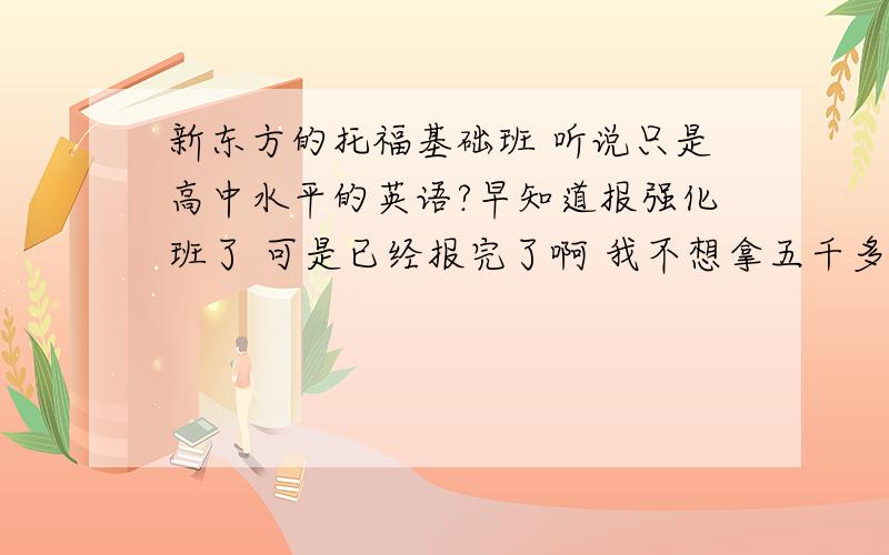 新东方的托福基础班 听说只是高中水平的英语?早知道报强化班了 可是已经报完了啊 我不想拿五千多去听高中英语啊 要怎么办呜呜