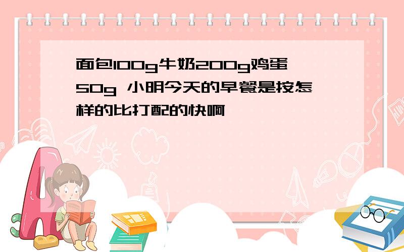 面包100g牛奶200g鸡蛋50g 小明今天的早餐是按怎样的比打配的快啊