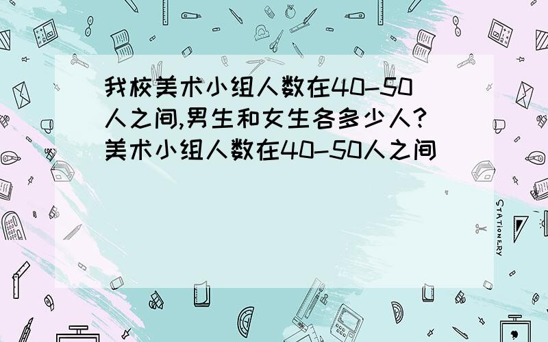 我校美术小组人数在40-50人之间,男生和女生各多少人?美术小组人数在40-50人之间