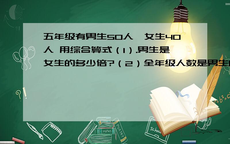 五年级有男生50人,女生40人 用综合算式（1）.男生是女生的多少倍?（2）全年级人数是男生的多少倍?（3）全年级人数是女生的多少倍?（4）男生是女生的几分之几?（5）女生是男生的几分之几