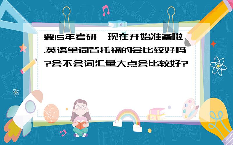 要15年考研,现在开始准备啦.英语单词背托福的会比较好吗?会不会词汇量大点会比较好?