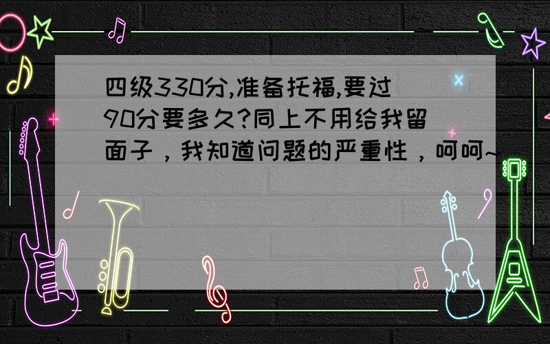 四级330分,准备托福,要过90分要多久?同上不用给我留面子，我知道问题的严重性，呵呵~