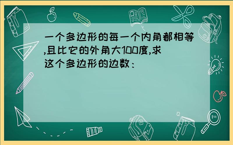 一个多边形的每一个内角都相等,且比它的外角大100度,求这个多边形的边数：