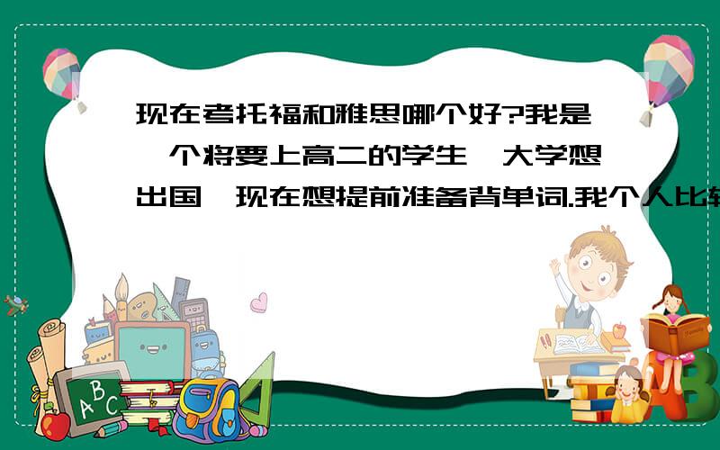 现在考托福和雅思哪个好?我是一个将要上高二的学生,大学想出国,现在想提前准备背单词.我个人比较想考雅思,我对欧洲比较感兴趣,而且现在美国不是也承认雅思了吗.但是我爸爸让我考托福