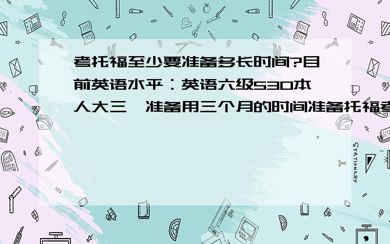 考托福至少要准备多长时间?目前英语水平：英语六级530本人大三,准备用三个月的时间准备托福考试,在年前把托福考过,大家有什么建议?