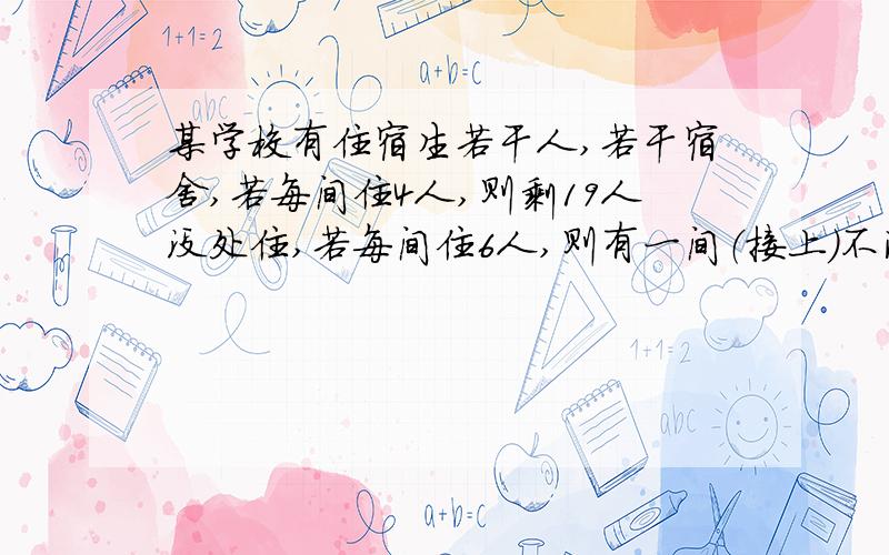 某学校有住宿生若干人,若干宿舍,若每间住4人,则剩19人没处住,若每间住6人,则有一间（接上）不满也不空,求共有多少个房间,有多少人住宿.需详细过程.一元一次不等式.