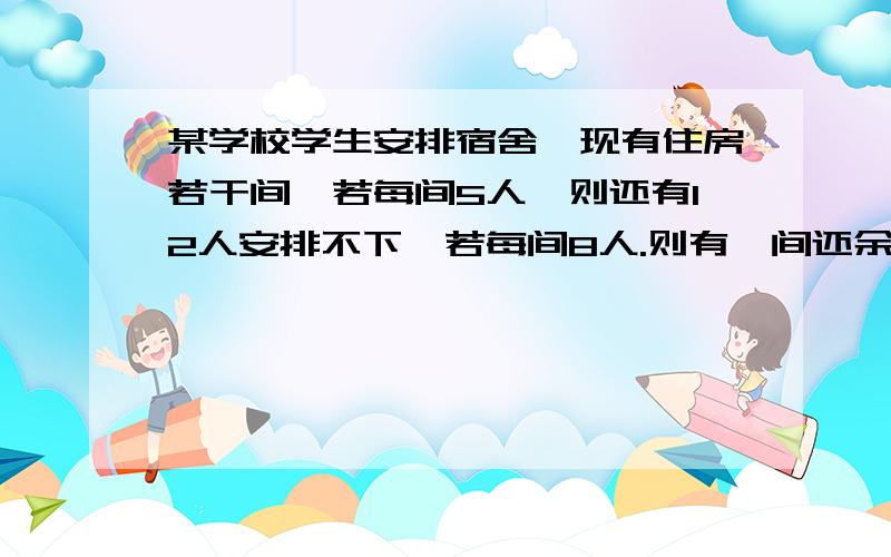 某学校学生安排宿舍,现有住房若干间,若每间5人,则还有12人安排不下,若每间8人.则有一间还余一些床位问有几间房 几人住宿?