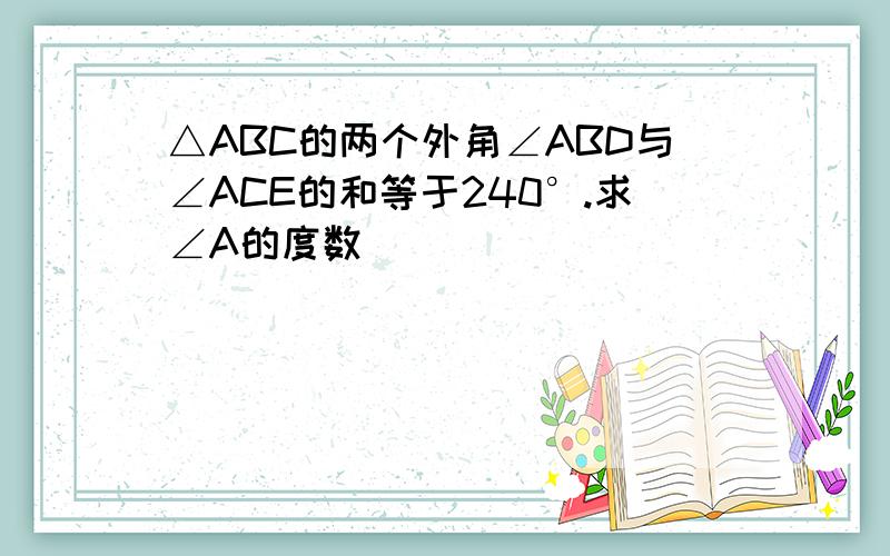 △ABC的两个外角∠ABD与∠ACE的和等于240°.求∠A的度数