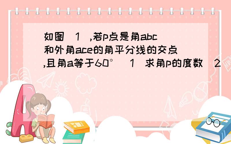 如图（1）,若p点是角abc和外角ace的角平分线的交点,且角a等于60°（1）求角p的度数（2）如图二,若p1是角pc和外角pce的角平分线的交点,求角p1的度数