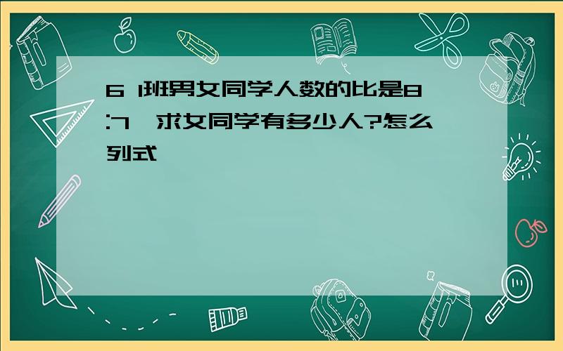 6 1班男女同学人数的比是8:7,求女同学有多少人?怎么列式