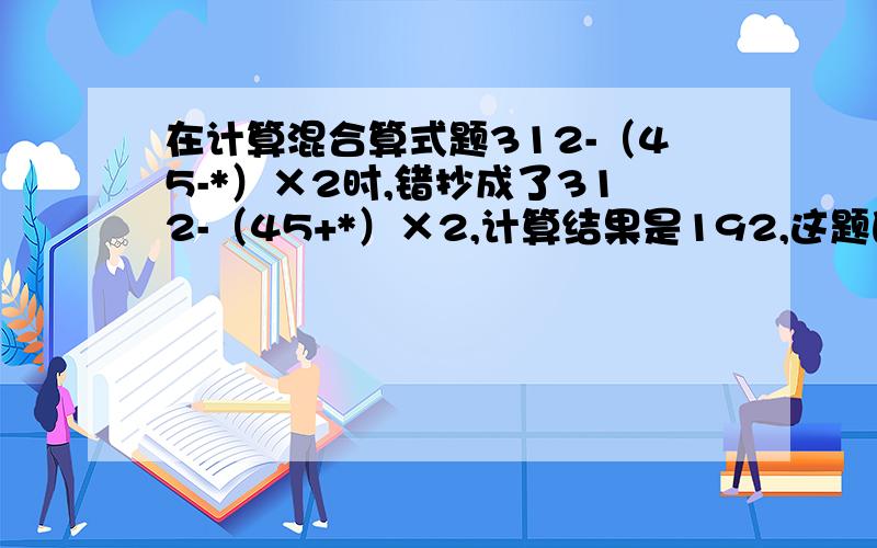 在计算混合算式题312-（45-*）×2时,错抄成了312-（45+*）×2,计算结果是192,这题的正确答案是多少?