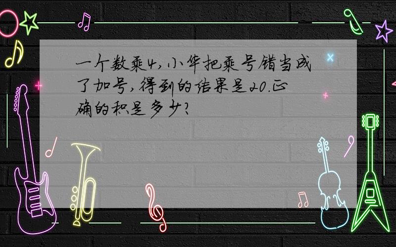 一个数乘4,小华把乘号错当成了加号,得到的结果是20.正确的积是多少?