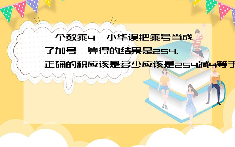 一个数乘4,小华误把乘号当成了加号,算得的结果是254.正确的积应该是多少应该是254减4等于250,250乘于4等于1000