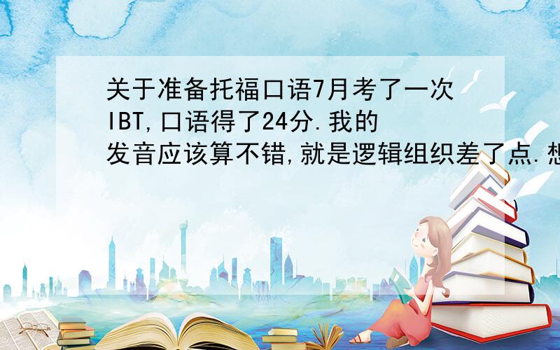 关于准备托福口语7月考了一次IBT,口语得了24分.我的发音应该算不错,就是逻辑组织差了点.想问问我11月21要第二次考了,怎么才能把逻辑组织上训练的更有条理?