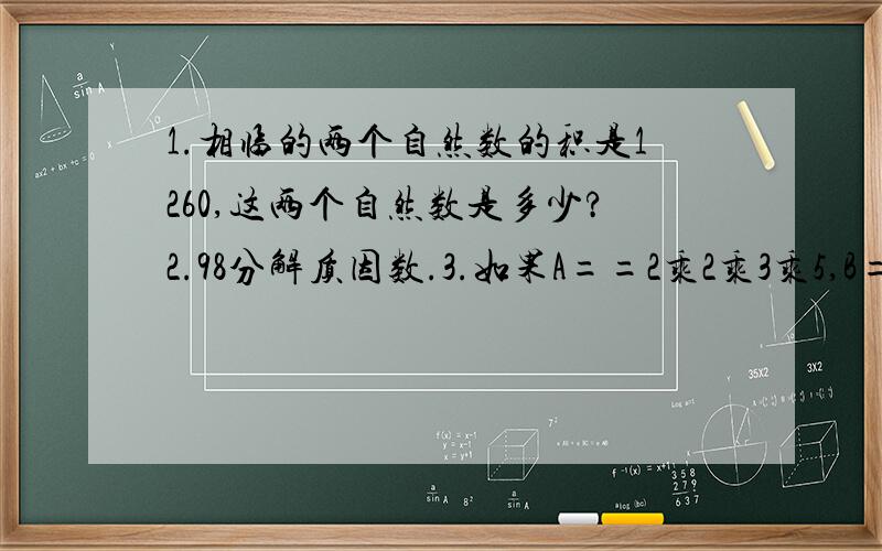 1.相临的两个自然数的积是1260,这两个自然数是多少?2.98分解质因数.3.如果A==2乘2乘3乘5,B=2乘3乘3乘5,那么A和B的最大公因数是?最小公倍数是?4.长5厘米,8厘米,宽3.6米的长方形的表面积和体积是?5.