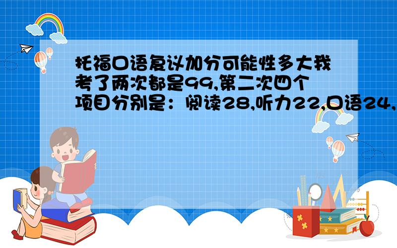 托福口语复议加分可能性多大我考了两次都是99,第二次四个项目分别是：阅读28,听力22,口语24,写作25...想知道加分的可能性大不大.