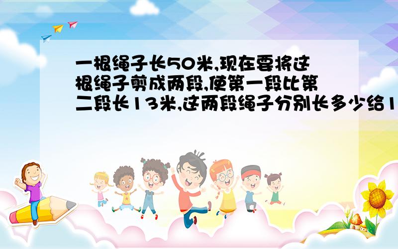 一根绳子长50米,现在要将这根绳子剪成两段,使第一段比第二段长13米,这两段绳子分别长多少给100财富悬赏：0 5 10 15 20 30 50 80 100 我目前的财富值为2599