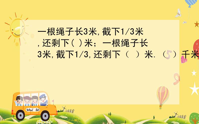 一根绳子长3米,截下1/3米,还剩下( )米；一根绳子长3米,截下1/3,还剩下（ ）米.（ ）千米的1/4是1/3千米；5/6千米的1/5是（ ）千米.a、b、c是三个大于10的自然数,如果a×7/6=b×5/5=c×3/4,那么这三个