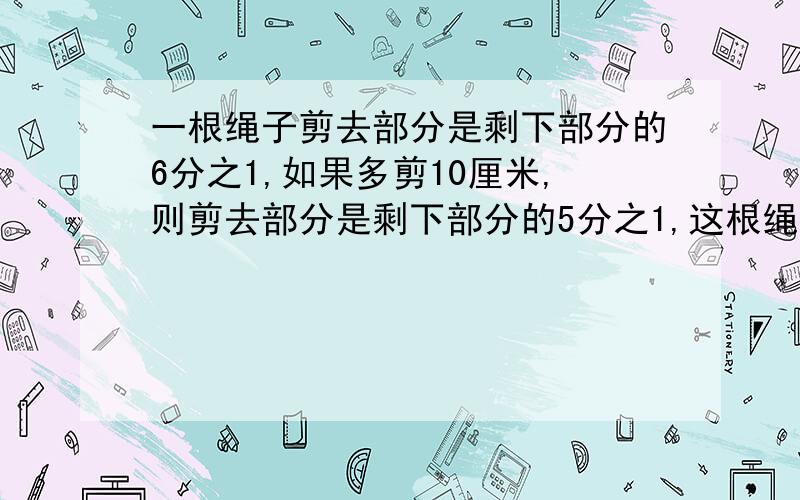 一根绳子剪去部分是剩下部分的6分之1,如果多剪10厘米,则剪去部分是剩下部分的5分之1,这根绳子全长〈〉厘米.