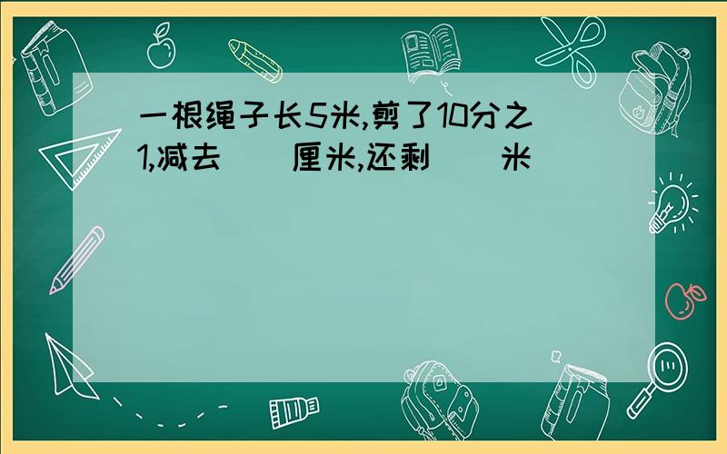 一根绳子长5米,剪了10分之1,减去（）厘米,还剩（）米