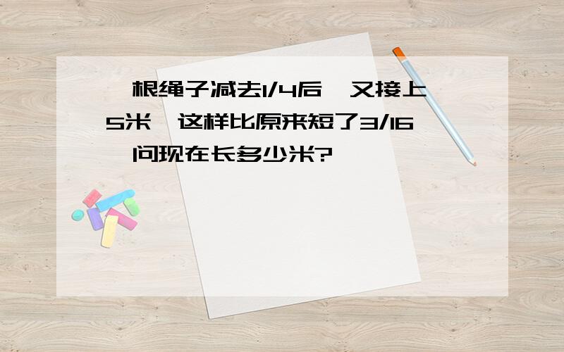 一根绳子减去1/4后,又接上5米,这样比原来短了3/16,问现在长多少米?