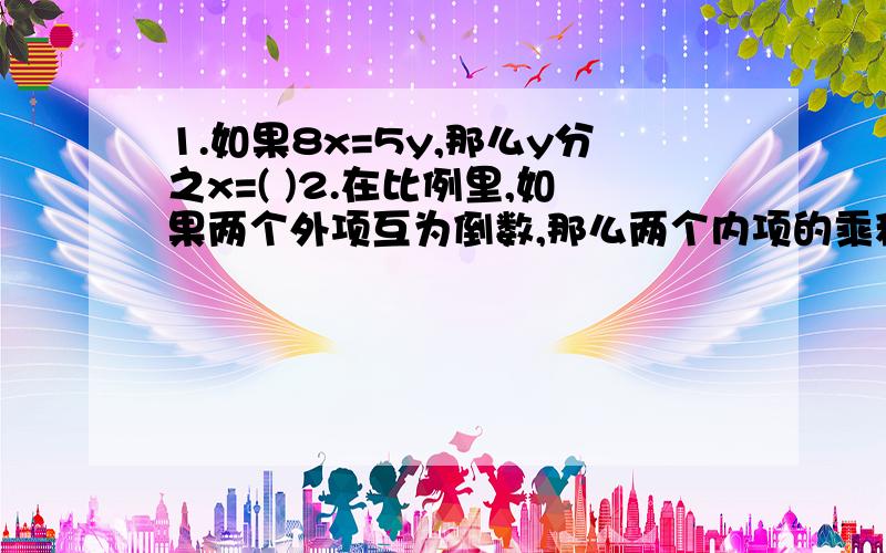 1.如果8x=5y,那么y分之x=( )2.在比例里,如果两个外项互为倒数,那么两个内项的乘积是（ ）.3.如果9a=4b,则b:a=( ):( )急 现在