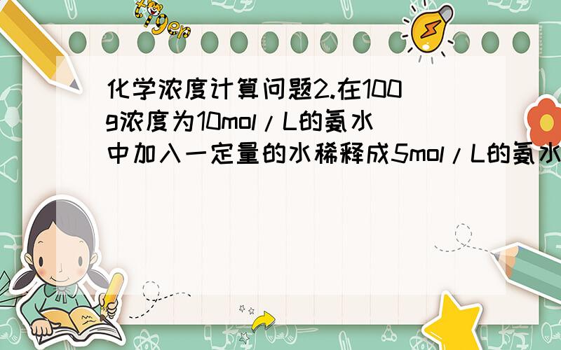 化学浓度计算问题2.在100g浓度为10mol/L的氨水中加入一定量的水稀释成5mol/L的氨水,则加入水的体积为(    )    A.小于100mL B.等于100mL C.大于100mL D.等于100/ρmL 不要抄袭其他问题了 谢谢 求指教.