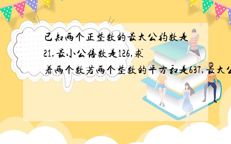 已知两个正整数的最大公约数是21,最小公倍数是126,求着两个数若两个整数的平方和是637,最大公约数,与最小公倍数的和是49,这两个数是?答对的+分,